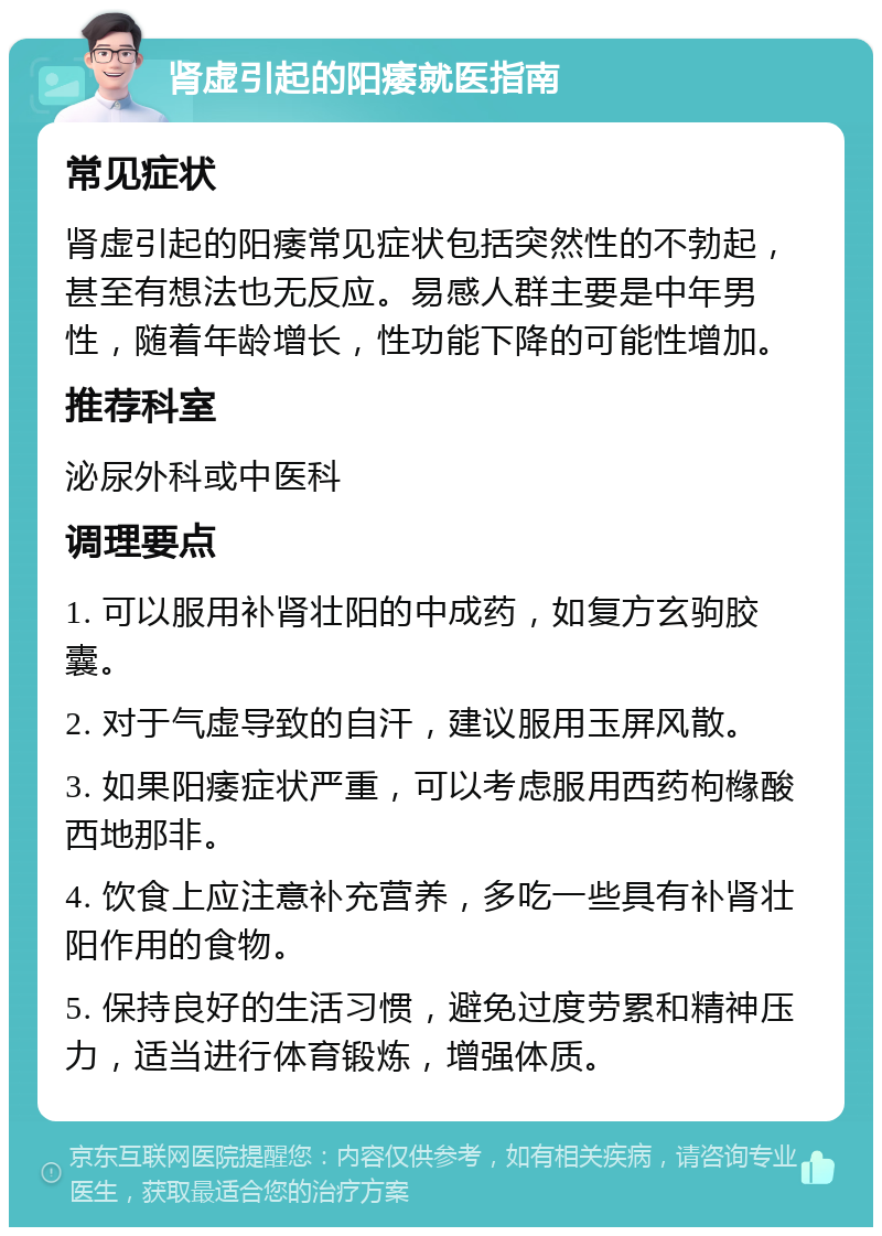 肾虚引起的阳痿就医指南 常见症状 肾虚引起的阳痿常见症状包括突然性的不勃起，甚至有想法也无反应。易感人群主要是中年男性，随着年龄增长，性功能下降的可能性增加。 推荐科室 泌尿外科或中医科 调理要点 1. 可以服用补肾壮阳的中成药，如复方玄驹胶囊。 2. 对于气虚导致的自汗，建议服用玉屏风散。 3. 如果阳痿症状严重，可以考虑服用西药枸橼酸西地那非。 4. 饮食上应注意补充营养，多吃一些具有补肾壮阳作用的食物。 5. 保持良好的生活习惯，避免过度劳累和精神压力，适当进行体育锻炼，增强体质。