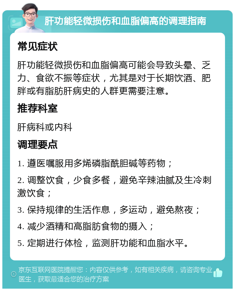 肝功能轻微损伤和血脂偏高的调理指南 常见症状 肝功能轻微损伤和血脂偏高可能会导致头晕、乏力、食欲不振等症状，尤其是对于长期饮酒、肥胖或有脂肪肝病史的人群更需要注意。 推荐科室 肝病科或内科 调理要点 1. 遵医嘱服用多烯磷脂酰胆碱等药物； 2. 调整饮食，少食多餐，避免辛辣油腻及生冷刺激饮食； 3. 保持规律的生活作息，多运动，避免熬夜； 4. 减少酒精和高脂肪食物的摄入； 5. 定期进行体检，监测肝功能和血脂水平。