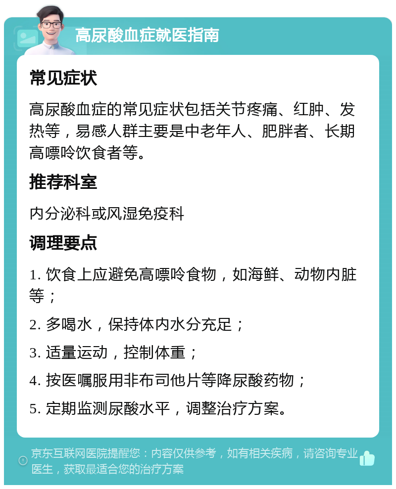 高尿酸血症就医指南 常见症状 高尿酸血症的常见症状包括关节疼痛、红肿、发热等，易感人群主要是中老年人、肥胖者、长期高嘌呤饮食者等。 推荐科室 内分泌科或风湿免疫科 调理要点 1. 饮食上应避免高嘌呤食物，如海鲜、动物内脏等； 2. 多喝水，保持体内水分充足； 3. 适量运动，控制体重； 4. 按医嘱服用非布司他片等降尿酸药物； 5. 定期监测尿酸水平，调整治疗方案。