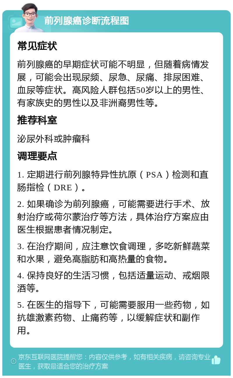 前列腺癌诊断流程图 常见症状 前列腺癌的早期症状可能不明显，但随着病情发展，可能会出现尿频、尿急、尿痛、排尿困难、血尿等症状。高风险人群包括50岁以上的男性、有家族史的男性以及非洲裔男性等。 推荐科室 泌尿外科或肿瘤科 调理要点 1. 定期进行前列腺特异性抗原（PSA）检测和直肠指检（DRE）。 2. 如果确诊为前列腺癌，可能需要进行手术、放射治疗或荷尔蒙治疗等方法，具体治疗方案应由医生根据患者情况制定。 3. 在治疗期间，应注意饮食调理，多吃新鲜蔬菜和水果，避免高脂肪和高热量的食物。 4. 保持良好的生活习惯，包括适量运动、戒烟限酒等。 5. 在医生的指导下，可能需要服用一些药物，如抗雄激素药物、止痛药等，以缓解症状和副作用。