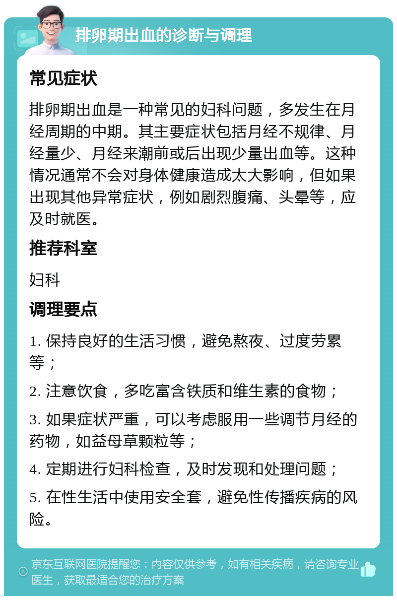 排卵期出血的诊断与调理 常见症状 排卵期出血是一种常见的妇科问题，多发生在月经周期的中期。其主要症状包括月经不规律、月经量少、月经来潮前或后出现少量出血等。这种情况通常不会对身体健康造成太大影响，但如果出现其他异常症状，例如剧烈腹痛、头晕等，应及时就医。 推荐科室 妇科 调理要点 1. 保持良好的生活习惯，避免熬夜、过度劳累等； 2. 注意饮食，多吃富含铁质和维生素的食物； 3. 如果症状严重，可以考虑服用一些调节月经的药物，如益母草颗粒等； 4. 定期进行妇科检查，及时发现和处理问题； 5. 在性生活中使用安全套，避免性传播疾病的风险。