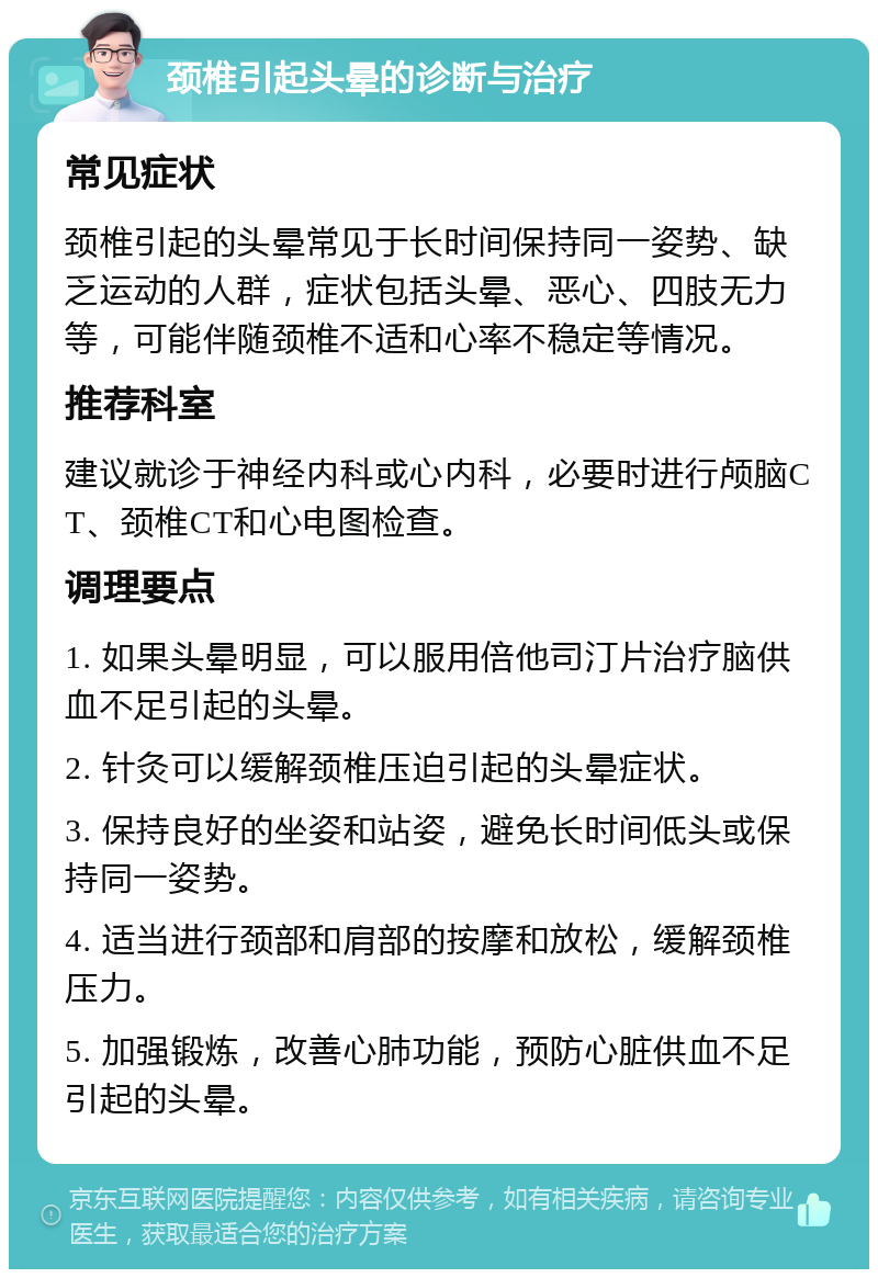 颈椎引起头晕的诊断与治疗 常见症状 颈椎引起的头晕常见于长时间保持同一姿势、缺乏运动的人群，症状包括头晕、恶心、四肢无力等，可能伴随颈椎不适和心率不稳定等情况。 推荐科室 建议就诊于神经内科或心内科，必要时进行颅脑CT、颈椎CT和心电图检查。 调理要点 1. 如果头晕明显，可以服用倍他司汀片治疗脑供血不足引起的头晕。 2. 针灸可以缓解颈椎压迫引起的头晕症状。 3. 保持良好的坐姿和站姿，避免长时间低头或保持同一姿势。 4. 适当进行颈部和肩部的按摩和放松，缓解颈椎压力。 5. 加强锻炼，改善心肺功能，预防心脏供血不足引起的头晕。