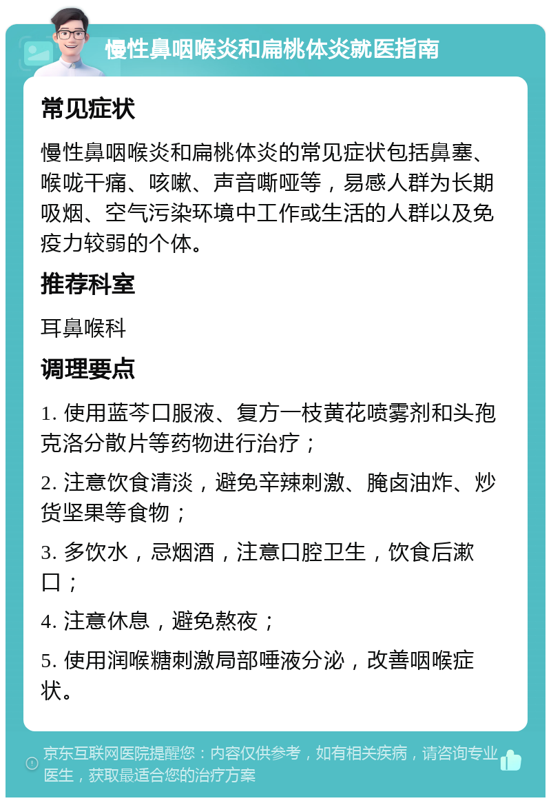 慢性鼻咽喉炎和扁桃体炎就医指南 常见症状 慢性鼻咽喉炎和扁桃体炎的常见症状包括鼻塞、喉咙干痛、咳嗽、声音嘶哑等，易感人群为长期吸烟、空气污染环境中工作或生活的人群以及免疫力较弱的个体。 推荐科室 耳鼻喉科 调理要点 1. 使用蓝芩口服液、复方一枝黄花喷雾剂和头孢克洛分散片等药物进行治疗； 2. 注意饮食清淡，避免辛辣刺激、腌卤油炸、炒货坚果等食物； 3. 多饮水，忌烟酒，注意口腔卫生，饮食后漱口； 4. 注意休息，避免熬夜； 5. 使用润喉糖刺激局部唾液分泌，改善咽喉症状。