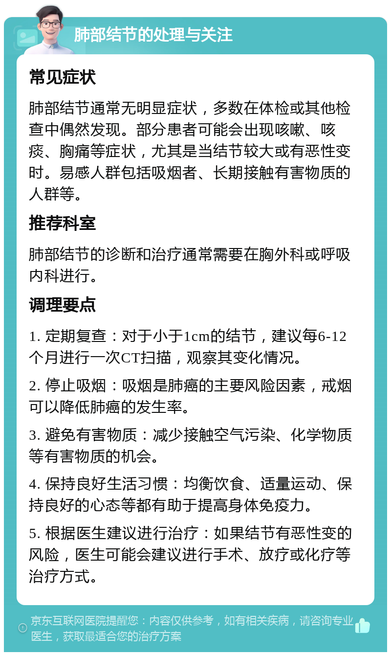 肺部结节的处理与关注 常见症状 肺部结节通常无明显症状，多数在体检或其他检查中偶然发现。部分患者可能会出现咳嗽、咳痰、胸痛等症状，尤其是当结节较大或有恶性变时。易感人群包括吸烟者、长期接触有害物质的人群等。 推荐科室 肺部结节的诊断和治疗通常需要在胸外科或呼吸内科进行。 调理要点 1. 定期复查：对于小于1cm的结节，建议每6-12个月进行一次CT扫描，观察其变化情况。 2. 停止吸烟：吸烟是肺癌的主要风险因素，戒烟可以降低肺癌的发生率。 3. 避免有害物质：减少接触空气污染、化学物质等有害物质的机会。 4. 保持良好生活习惯：均衡饮食、适量运动、保持良好的心态等都有助于提高身体免疫力。 5. 根据医生建议进行治疗：如果结节有恶性变的风险，医生可能会建议进行手术、放疗或化疗等治疗方式。