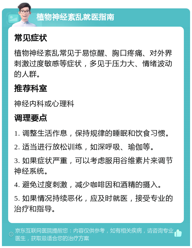 植物神经紊乱就医指南 常见症状 植物神经紊乱常见于易惊醒、胸口疼痛、对外界刺激过度敏感等症状，多见于压力大、情绪波动的人群。 推荐科室 神经内科或心理科 调理要点 1. 调整生活作息，保持规律的睡眠和饮食习惯。 2. 适当进行放松训练，如深呼吸、瑜伽等。 3. 如果症状严重，可以考虑服用谷维素片来调节神经系统。 4. 避免过度刺激，减少咖啡因和酒精的摄入。 5. 如果情况持续恶化，应及时就医，接受专业的治疗和指导。