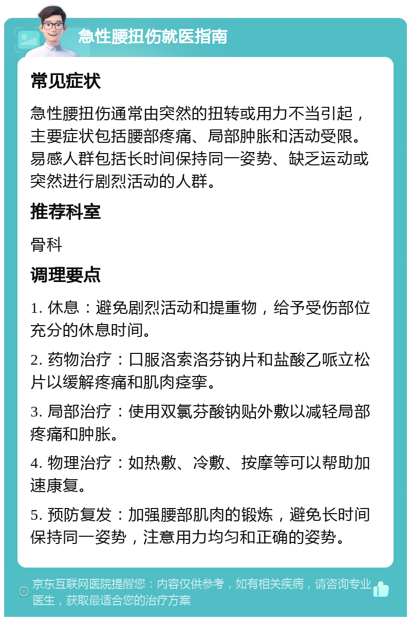 急性腰扭伤就医指南 常见症状 急性腰扭伤通常由突然的扭转或用力不当引起，主要症状包括腰部疼痛、局部肿胀和活动受限。易感人群包括长时间保持同一姿势、缺乏运动或突然进行剧烈活动的人群。 推荐科室 骨科 调理要点 1. 休息：避免剧烈活动和提重物，给予受伤部位充分的休息时间。 2. 药物治疗：口服洛索洛芬钠片和盐酸乙哌立松片以缓解疼痛和肌肉痉挛。 3. 局部治疗：使用双氯芬酸钠贴外敷以减轻局部疼痛和肿胀。 4. 物理治疗：如热敷、冷敷、按摩等可以帮助加速康复。 5. 预防复发：加强腰部肌肉的锻炼，避免长时间保持同一姿势，注意用力均匀和正确的姿势。