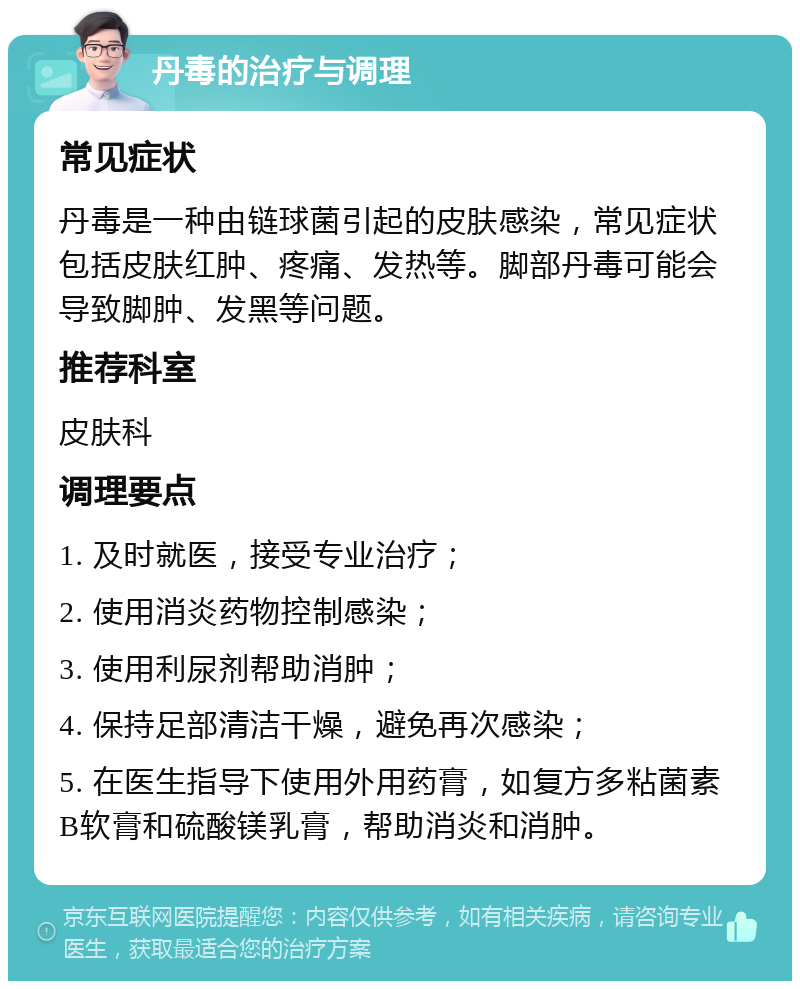 丹毒的治疗与调理 常见症状 丹毒是一种由链球菌引起的皮肤感染，常见症状包括皮肤红肿、疼痛、发热等。脚部丹毒可能会导致脚肿、发黑等问题。 推荐科室 皮肤科 调理要点 1. 及时就医，接受专业治疗； 2. 使用消炎药物控制感染； 3. 使用利尿剂帮助消肿； 4. 保持足部清洁干燥，避免再次感染； 5. 在医生指导下使用外用药膏，如复方多粘菌素B软膏和硫酸镁乳膏，帮助消炎和消肿。