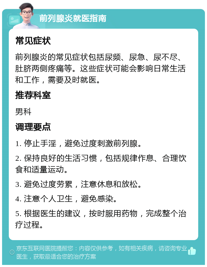 前列腺炎就医指南 常见症状 前列腺炎的常见症状包括尿频、尿急、尿不尽、肚脐两侧疼痛等。这些症状可能会影响日常生活和工作，需要及时就医。 推荐科室 男科 调理要点 1. 停止手淫，避免过度刺激前列腺。 2. 保持良好的生活习惯，包括规律作息、合理饮食和适量运动。 3. 避免过度劳累，注意休息和放松。 4. 注意个人卫生，避免感染。 5. 根据医生的建议，按时服用药物，完成整个治疗过程。