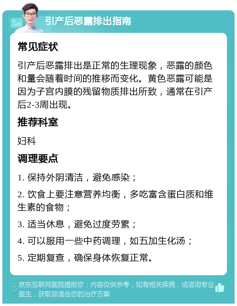 引产后恶露排出指南 常见症状 引产后恶露排出是正常的生理现象，恶露的颜色和量会随着时间的推移而变化。黄色恶露可能是因为子宫内膜的残留物质排出所致，通常在引产后2-3周出现。 推荐科室 妇科 调理要点 1. 保持外阴清洁，避免感染； 2. 饮食上要注意营养均衡，多吃富含蛋白质和维生素的食物； 3. 适当休息，避免过度劳累； 4. 可以服用一些中药调理，如五加生化汤； 5. 定期复查，确保身体恢复正常。