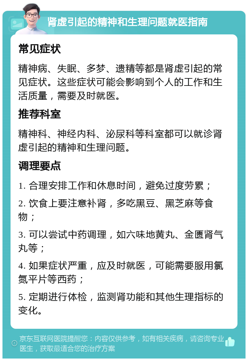 肾虚引起的精神和生理问题就医指南 常见症状 精神病、失眠、多梦、遗精等都是肾虚引起的常见症状。这些症状可能会影响到个人的工作和生活质量，需要及时就医。 推荐科室 精神科、神经内科、泌尿科等科室都可以就诊肾虚引起的精神和生理问题。 调理要点 1. 合理安排工作和休息时间，避免过度劳累； 2. 饮食上要注意补肾，多吃黑豆、黑芝麻等食物； 3. 可以尝试中药调理，如六味地黄丸、金匮肾气丸等； 4. 如果症状严重，应及时就医，可能需要服用氯氮平片等西药； 5. 定期进行体检，监测肾功能和其他生理指标的变化。