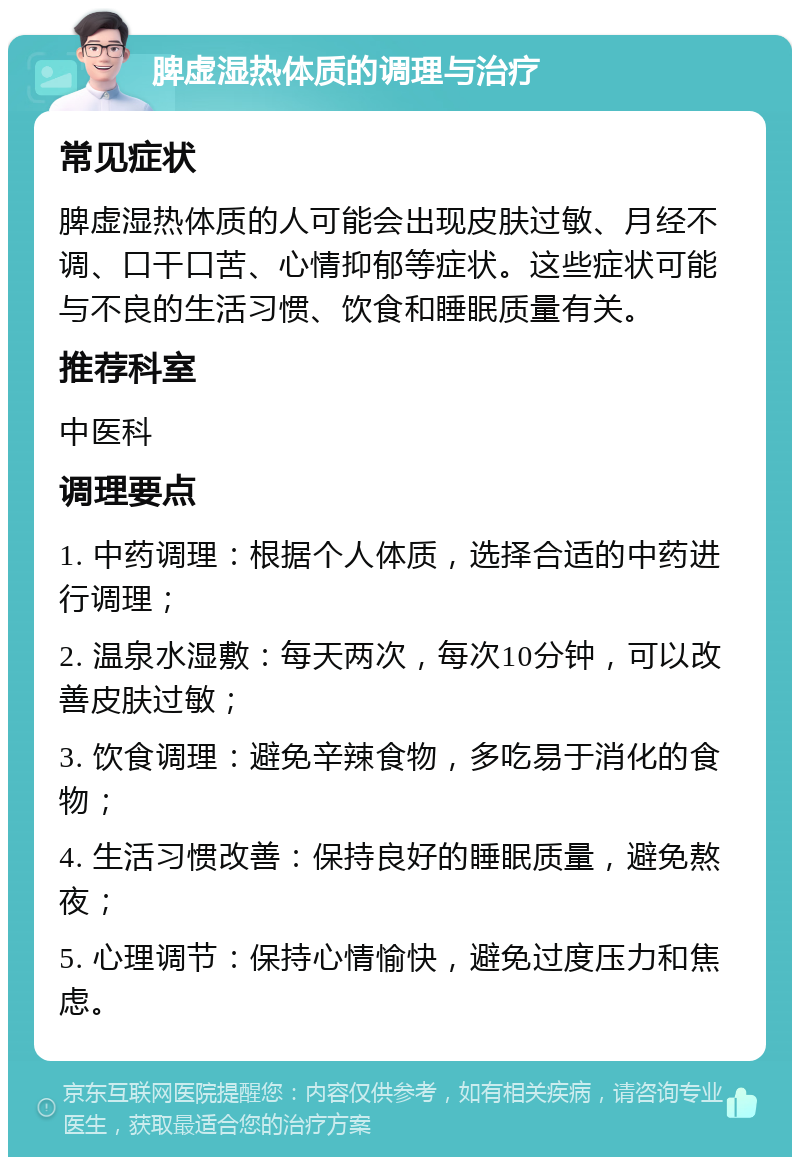 脾虚湿热体质的调理与治疗 常见症状 脾虚湿热体质的人可能会出现皮肤过敏、月经不调、口干口苦、心情抑郁等症状。这些症状可能与不良的生活习惯、饮食和睡眠质量有关。 推荐科室 中医科 调理要点 1. 中药调理：根据个人体质，选择合适的中药进行调理； 2. 温泉水湿敷：每天两次，每次10分钟，可以改善皮肤过敏； 3. 饮食调理：避免辛辣食物，多吃易于消化的食物； 4. 生活习惯改善：保持良好的睡眠质量，避免熬夜； 5. 心理调节：保持心情愉快，避免过度压力和焦虑。