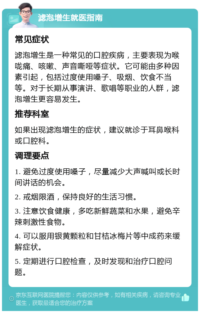 滤泡增生就医指南 常见症状 滤泡增生是一种常见的口腔疾病，主要表现为喉咙痛、咳嗽、声音嘶哑等症状。它可能由多种因素引起，包括过度使用嗓子、吸烟、饮食不当等。对于长期从事演讲、歌唱等职业的人群，滤泡增生更容易发生。 推荐科室 如果出现滤泡增生的症状，建议就诊于耳鼻喉科或口腔科。 调理要点 1. 避免过度使用嗓子，尽量减少大声喊叫或长时间讲话的机会。 2. 戒烟限酒，保持良好的生活习惯。 3. 注意饮食健康，多吃新鲜蔬菜和水果，避免辛辣刺激性食物。 4. 可以服用银黄颗粒和甘桔冰梅片等中成药来缓解症状。 5. 定期进行口腔检查，及时发现和治疗口腔问题。