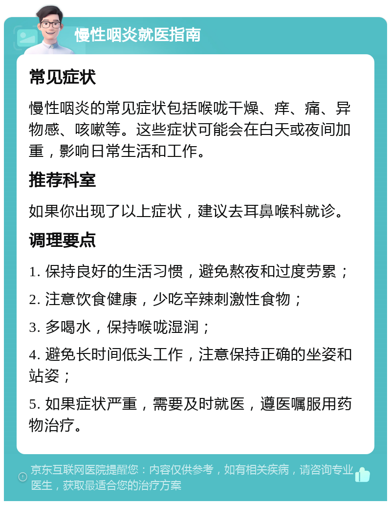 慢性咽炎就医指南 常见症状 慢性咽炎的常见症状包括喉咙干燥、痒、痛、异物感、咳嗽等。这些症状可能会在白天或夜间加重，影响日常生活和工作。 推荐科室 如果你出现了以上症状，建议去耳鼻喉科就诊。 调理要点 1. 保持良好的生活习惯，避免熬夜和过度劳累； 2. 注意饮食健康，少吃辛辣刺激性食物； 3. 多喝水，保持喉咙湿润； 4. 避免长时间低头工作，注意保持正确的坐姿和站姿； 5. 如果症状严重，需要及时就医，遵医嘱服用药物治疗。