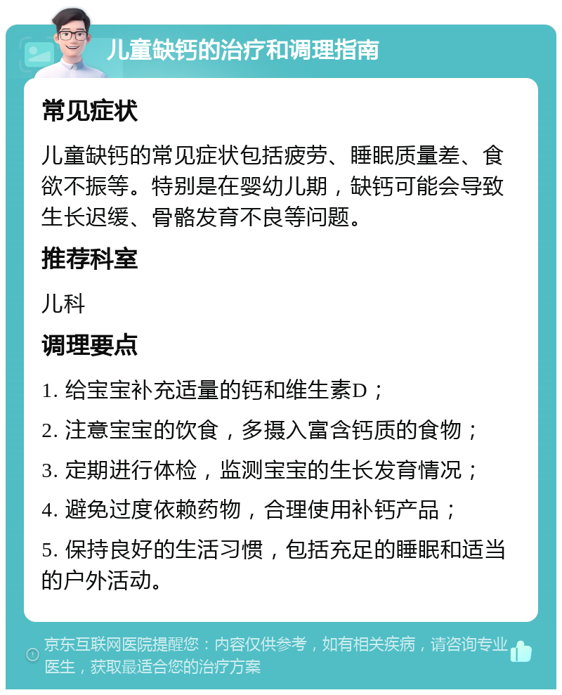 儿童缺钙的治疗和调理指南 常见症状 儿童缺钙的常见症状包括疲劳、睡眠质量差、食欲不振等。特别是在婴幼儿期，缺钙可能会导致生长迟缓、骨骼发育不良等问题。 推荐科室 儿科 调理要点 1. 给宝宝补充适量的钙和维生素D； 2. 注意宝宝的饮食，多摄入富含钙质的食物； 3. 定期进行体检，监测宝宝的生长发育情况； 4. 避免过度依赖药物，合理使用补钙产品； 5. 保持良好的生活习惯，包括充足的睡眠和适当的户外活动。