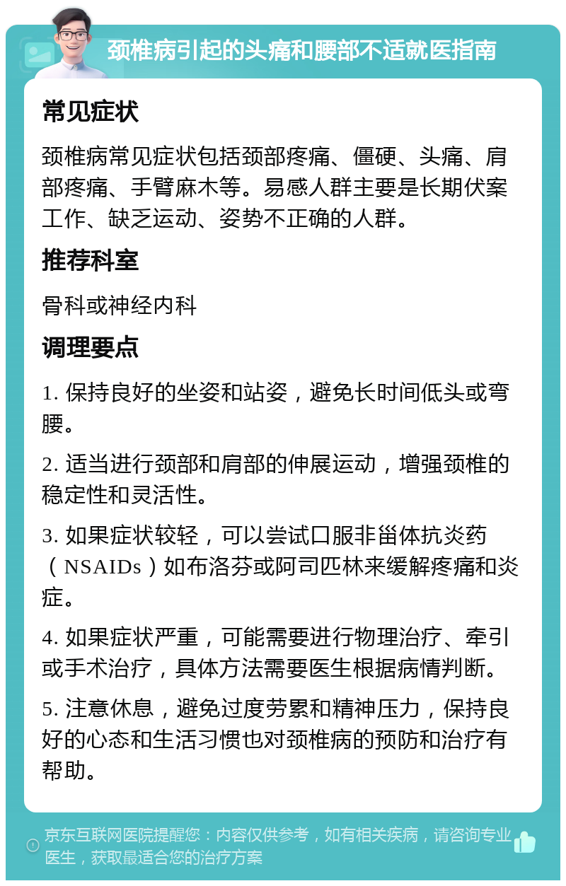 颈椎病引起的头痛和腰部不适就医指南 常见症状 颈椎病常见症状包括颈部疼痛、僵硬、头痛、肩部疼痛、手臂麻木等。易感人群主要是长期伏案工作、缺乏运动、姿势不正确的人群。 推荐科室 骨科或神经内科 调理要点 1. 保持良好的坐姿和站姿，避免长时间低头或弯腰。 2. 适当进行颈部和肩部的伸展运动，增强颈椎的稳定性和灵活性。 3. 如果症状较轻，可以尝试口服非甾体抗炎药（NSAIDs）如布洛芬或阿司匹林来缓解疼痛和炎症。 4. 如果症状严重，可能需要进行物理治疗、牵引或手术治疗，具体方法需要医生根据病情判断。 5. 注意休息，避免过度劳累和精神压力，保持良好的心态和生活习惯也对颈椎病的预防和治疗有帮助。