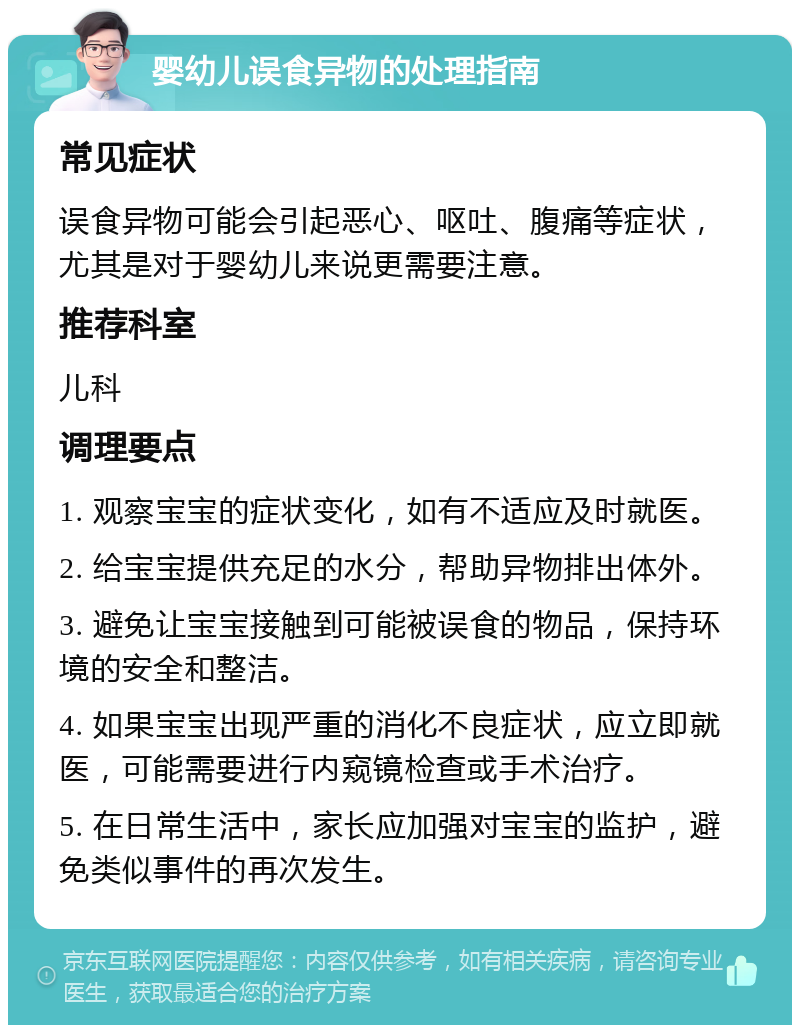 婴幼儿误食异物的处理指南 常见症状 误食异物可能会引起恶心、呕吐、腹痛等症状，尤其是对于婴幼儿来说更需要注意。 推荐科室 儿科 调理要点 1. 观察宝宝的症状变化，如有不适应及时就医。 2. 给宝宝提供充足的水分，帮助异物排出体外。 3. 避免让宝宝接触到可能被误食的物品，保持环境的安全和整洁。 4. 如果宝宝出现严重的消化不良症状，应立即就医，可能需要进行内窥镜检查或手术治疗。 5. 在日常生活中，家长应加强对宝宝的监护，避免类似事件的再次发生。