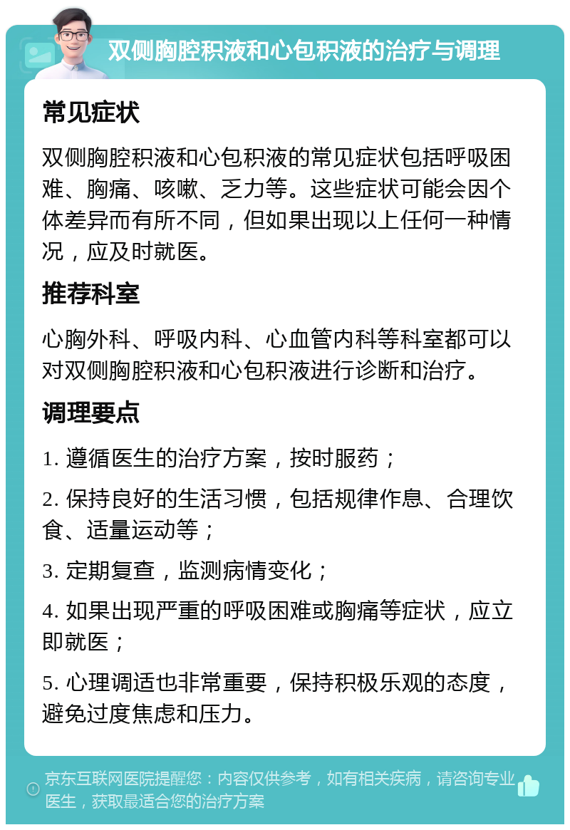 双侧胸腔积液和心包积液的治疗与调理 常见症状 双侧胸腔积液和心包积液的常见症状包括呼吸困难、胸痛、咳嗽、乏力等。这些症状可能会因个体差异而有所不同，但如果出现以上任何一种情况，应及时就医。 推荐科室 心胸外科、呼吸内科、心血管内科等科室都可以对双侧胸腔积液和心包积液进行诊断和治疗。 调理要点 1. 遵循医生的治疗方案，按时服药； 2. 保持良好的生活习惯，包括规律作息、合理饮食、适量运动等； 3. 定期复查，监测病情变化； 4. 如果出现严重的呼吸困难或胸痛等症状，应立即就医； 5. 心理调适也非常重要，保持积极乐观的态度，避免过度焦虑和压力。