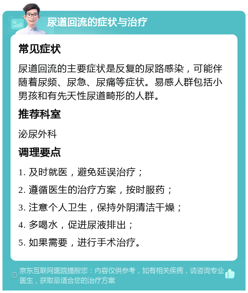 尿道回流的症状与治疗 常见症状 尿道回流的主要症状是反复的尿路感染，可能伴随着尿频、尿急、尿痛等症状。易感人群包括小男孩和有先天性尿道畸形的人群。 推荐科室 泌尿外科 调理要点 1. 及时就医，避免延误治疗； 2. 遵循医生的治疗方案，按时服药； 3. 注意个人卫生，保持外阴清洁干燥； 4. 多喝水，促进尿液排出； 5. 如果需要，进行手术治疗。