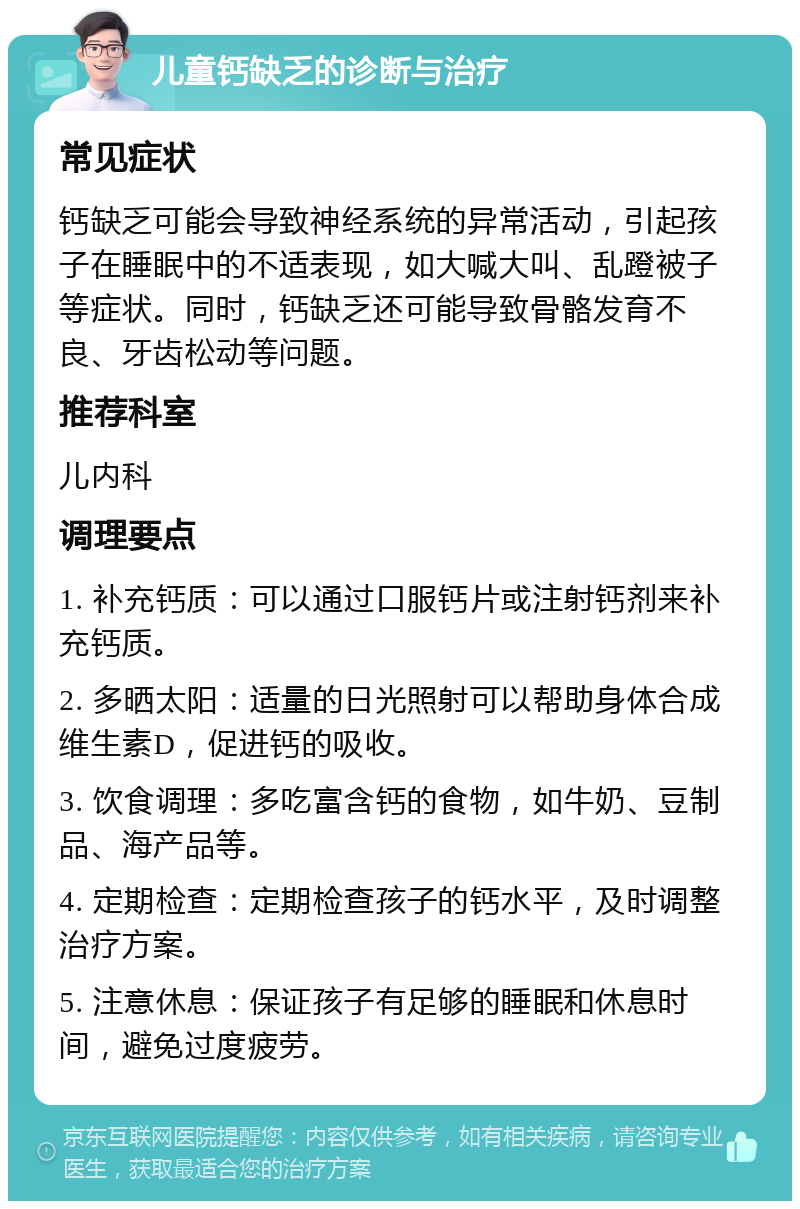 儿童钙缺乏的诊断与治疗 常见症状 钙缺乏可能会导致神经系统的异常活动，引起孩子在睡眠中的不适表现，如大喊大叫、乱蹬被子等症状。同时，钙缺乏还可能导致骨骼发育不良、牙齿松动等问题。 推荐科室 儿内科 调理要点 1. 补充钙质：可以通过口服钙片或注射钙剂来补充钙质。 2. 多晒太阳：适量的日光照射可以帮助身体合成维生素D，促进钙的吸收。 3. 饮食调理：多吃富含钙的食物，如牛奶、豆制品、海产品等。 4. 定期检查：定期检查孩子的钙水平，及时调整治疗方案。 5. 注意休息：保证孩子有足够的睡眠和休息时间，避免过度疲劳。