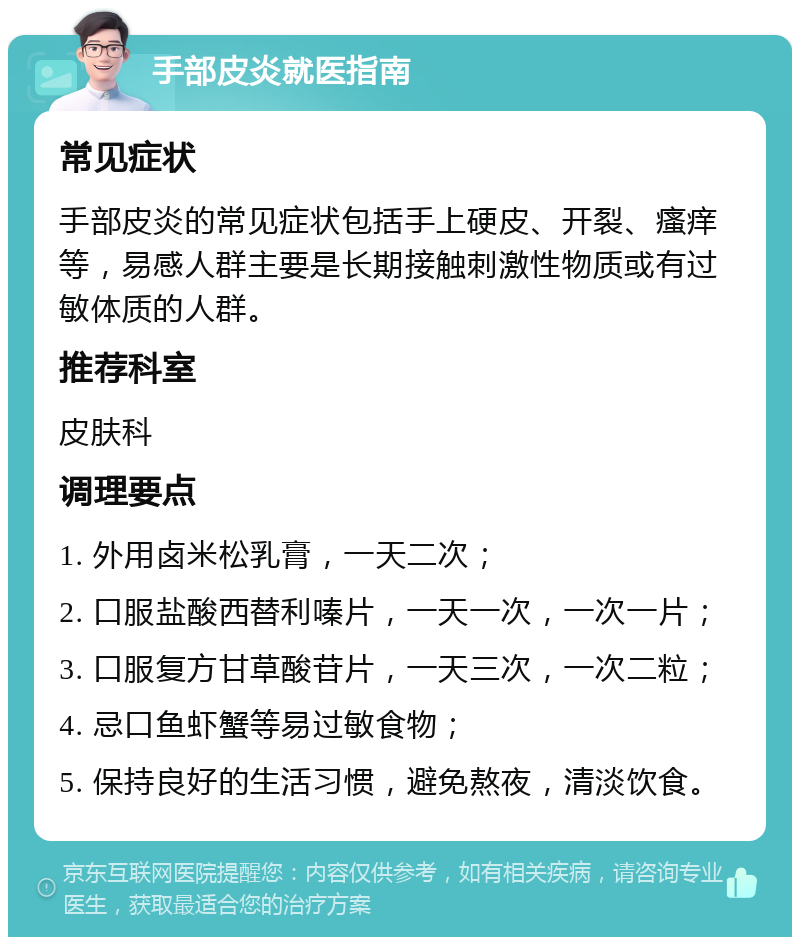 手部皮炎就医指南 常见症状 手部皮炎的常见症状包括手上硬皮、开裂、瘙痒等，易感人群主要是长期接触刺激性物质或有过敏体质的人群。 推荐科室 皮肤科 调理要点 1. 外用卤米松乳膏，一天二次； 2. 口服盐酸西替利嗪片，一天一次，一次一片； 3. 口服复方甘草酸苷片，一天三次，一次二粒； 4. 忌口鱼虾蟹等易过敏食物； 5. 保持良好的生活习惯，避免熬夜，清淡饮食。