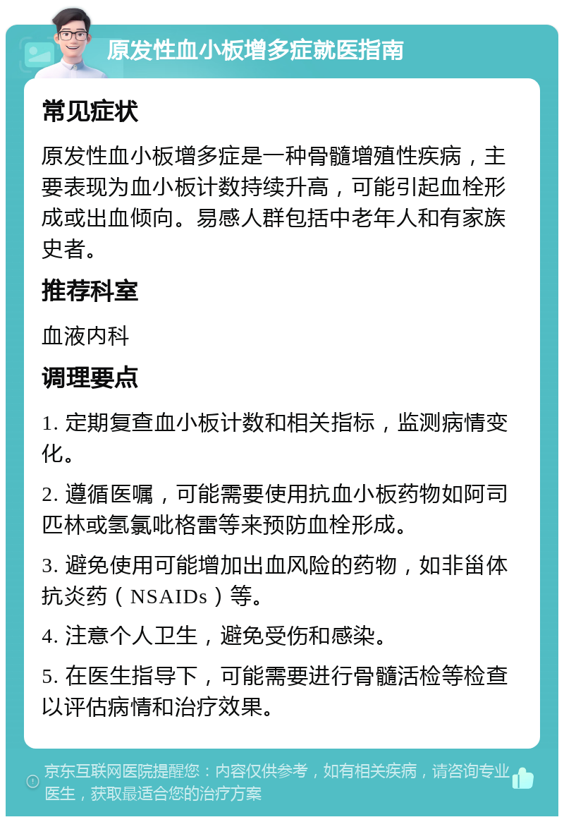 原发性血小板增多症就医指南 常见症状 原发性血小板增多症是一种骨髓增殖性疾病，主要表现为血小板计数持续升高，可能引起血栓形成或出血倾向。易感人群包括中老年人和有家族史者。 推荐科室 血液内科 调理要点 1. 定期复查血小板计数和相关指标，监测病情变化。 2. 遵循医嘱，可能需要使用抗血小板药物如阿司匹林或氢氯吡格雷等来预防血栓形成。 3. 避免使用可能增加出血风险的药物，如非甾体抗炎药（NSAIDs）等。 4. 注意个人卫生，避免受伤和感染。 5. 在医生指导下，可能需要进行骨髓活检等检查以评估病情和治疗效果。