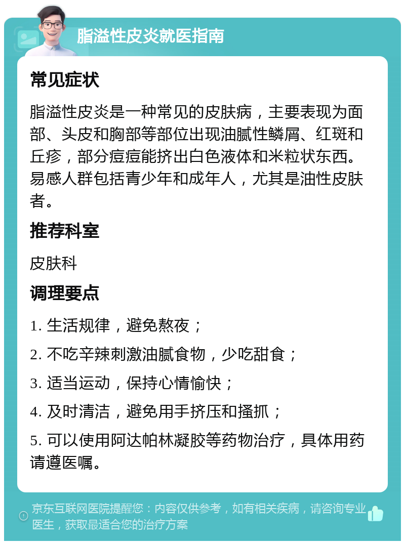 脂溢性皮炎就医指南 常见症状 脂溢性皮炎是一种常见的皮肤病，主要表现为面部、头皮和胸部等部位出现油腻性鳞屑、红斑和丘疹，部分痘痘能挤出白色液体和米粒状东西。易感人群包括青少年和成年人，尤其是油性皮肤者。 推荐科室 皮肤科 调理要点 1. 生活规律，避免熬夜； 2. 不吃辛辣刺激油腻食物，少吃甜食； 3. 适当运动，保持心情愉快； 4. 及时清洁，避免用手挤压和搔抓； 5. 可以使用阿达帕林凝胶等药物治疗，具体用药请遵医嘱。