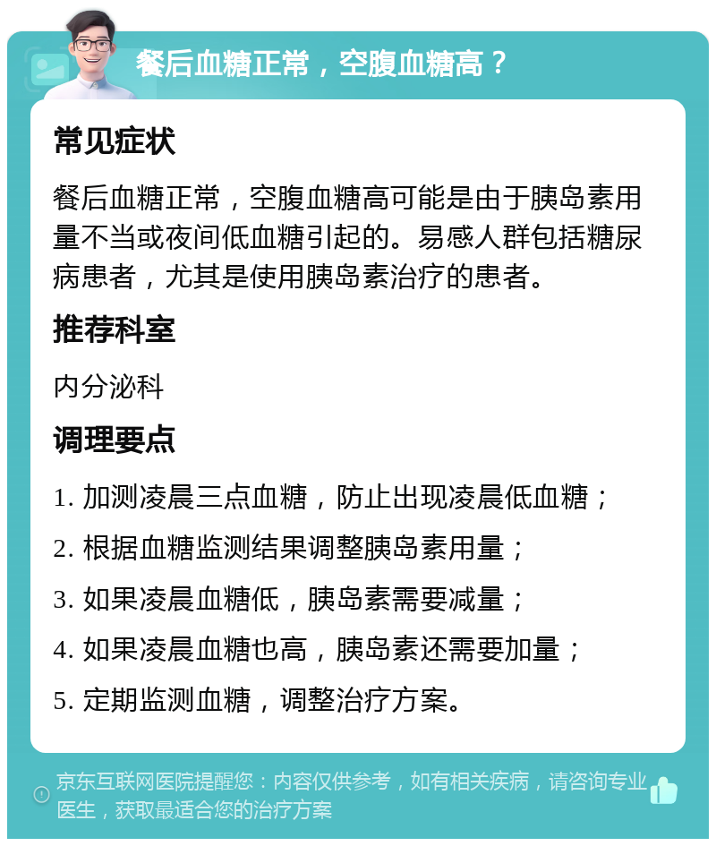 餐后血糖正常，空腹血糖高？ 常见症状 餐后血糖正常，空腹血糖高可能是由于胰岛素用量不当或夜间低血糖引起的。易感人群包括糖尿病患者，尤其是使用胰岛素治疗的患者。 推荐科室 内分泌科 调理要点 1. 加测凌晨三点血糖，防止出现凌晨低血糖； 2. 根据血糖监测结果调整胰岛素用量； 3. 如果凌晨血糖低，胰岛素需要减量； 4. 如果凌晨血糖也高，胰岛素还需要加量； 5. 定期监测血糖，调整治疗方案。