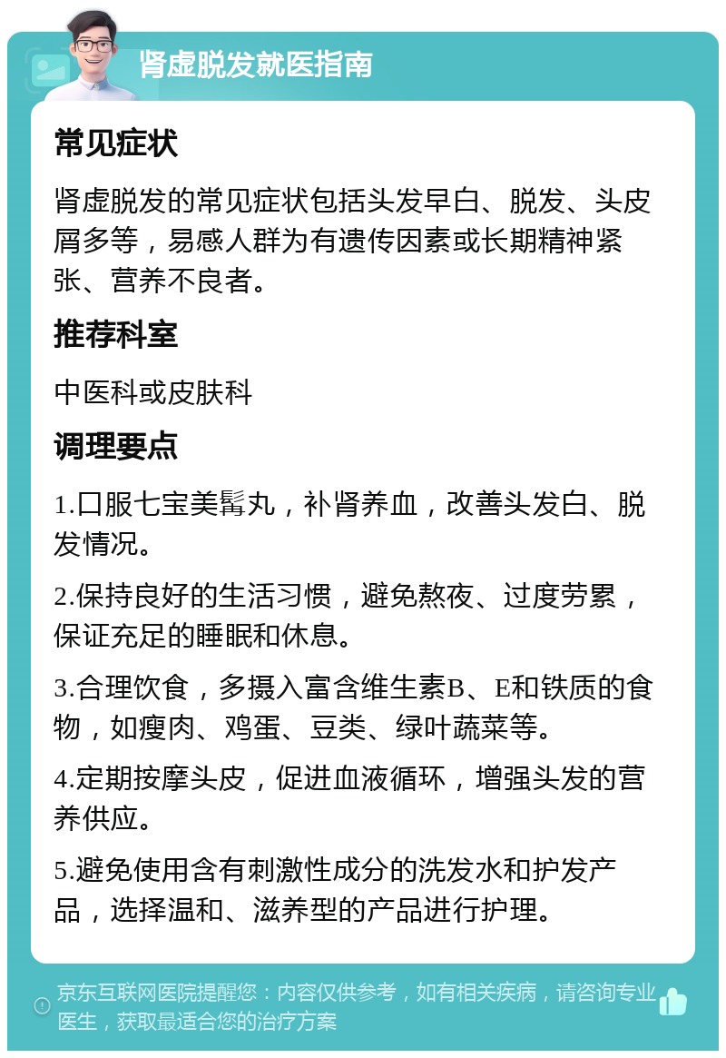 肾虚脱发就医指南 常见症状 肾虚脱发的常见症状包括头发早白、脱发、头皮屑多等，易感人群为有遗传因素或长期精神紧张、营养不良者。 推荐科室 中医科或皮肤科 调理要点 1.口服七宝美髯丸，补肾养血，改善头发白、脱发情况。 2.保持良好的生活习惯，避免熬夜、过度劳累，保证充足的睡眠和休息。 3.合理饮食，多摄入富含维生素B、E和铁质的食物，如瘦肉、鸡蛋、豆类、绿叶蔬菜等。 4.定期按摩头皮，促进血液循环，增强头发的营养供应。 5.避免使用含有刺激性成分的洗发水和护发产品，选择温和、滋养型的产品进行护理。