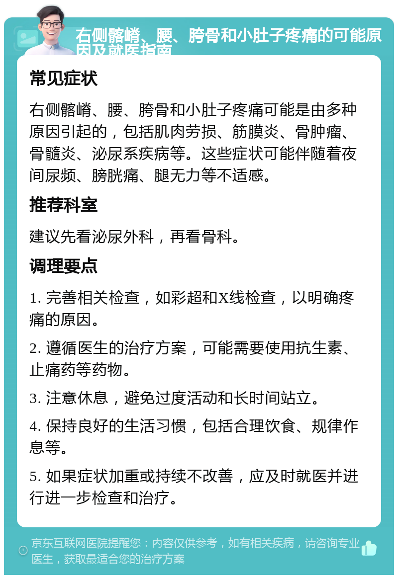 右侧髂嵴、腰、胯骨和小肚子疼痛的可能原因及就医指南 常见症状 右侧髂嵴、腰、胯骨和小肚子疼痛可能是由多种原因引起的，包括肌肉劳损、筋膜炎、骨肿瘤、骨髓炎、泌尿系疾病等。这些症状可能伴随着夜间尿频、膀胱痛、腿无力等不适感。 推荐科室 建议先看泌尿外科，再看骨科。 调理要点 1. 完善相关检查，如彩超和X线检查，以明确疼痛的原因。 2. 遵循医生的治疗方案，可能需要使用抗生素、止痛药等药物。 3. 注意休息，避免过度活动和长时间站立。 4. 保持良好的生活习惯，包括合理饮食、规律作息等。 5. 如果症状加重或持续不改善，应及时就医并进行进一步检查和治疗。