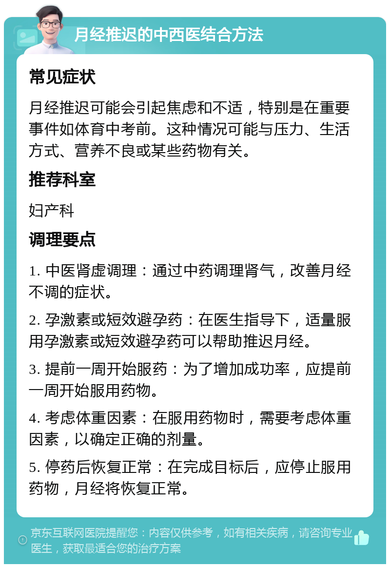 月经推迟的中西医结合方法 常见症状 月经推迟可能会引起焦虑和不适，特别是在重要事件如体育中考前。这种情况可能与压力、生活方式、营养不良或某些药物有关。 推荐科室 妇产科 调理要点 1. 中医肾虚调理：通过中药调理肾气，改善月经不调的症状。 2. 孕激素或短效避孕药：在医生指导下，适量服用孕激素或短效避孕药可以帮助推迟月经。 3. 提前一周开始服药：为了增加成功率，应提前一周开始服用药物。 4. 考虑体重因素：在服用药物时，需要考虑体重因素，以确定正确的剂量。 5. 停药后恢复正常：在完成目标后，应停止服用药物，月经将恢复正常。