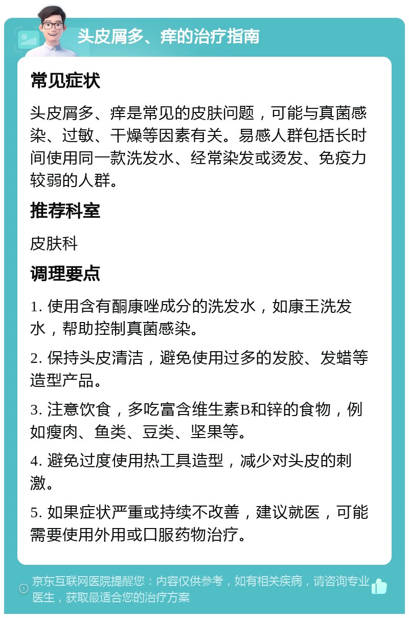 头皮屑多、痒的治疗指南 常见症状 头皮屑多、痒是常见的皮肤问题，可能与真菌感染、过敏、干燥等因素有关。易感人群包括长时间使用同一款洗发水、经常染发或烫发、免疫力较弱的人群。 推荐科室 皮肤科 调理要点 1. 使用含有酮康唑成分的洗发水，如康王洗发水，帮助控制真菌感染。 2. 保持头皮清洁，避免使用过多的发胶、发蜡等造型产品。 3. 注意饮食，多吃富含维生素B和锌的食物，例如瘦肉、鱼类、豆类、坚果等。 4. 避免过度使用热工具造型，减少对头皮的刺激。 5. 如果症状严重或持续不改善，建议就医，可能需要使用外用或口服药物治疗。