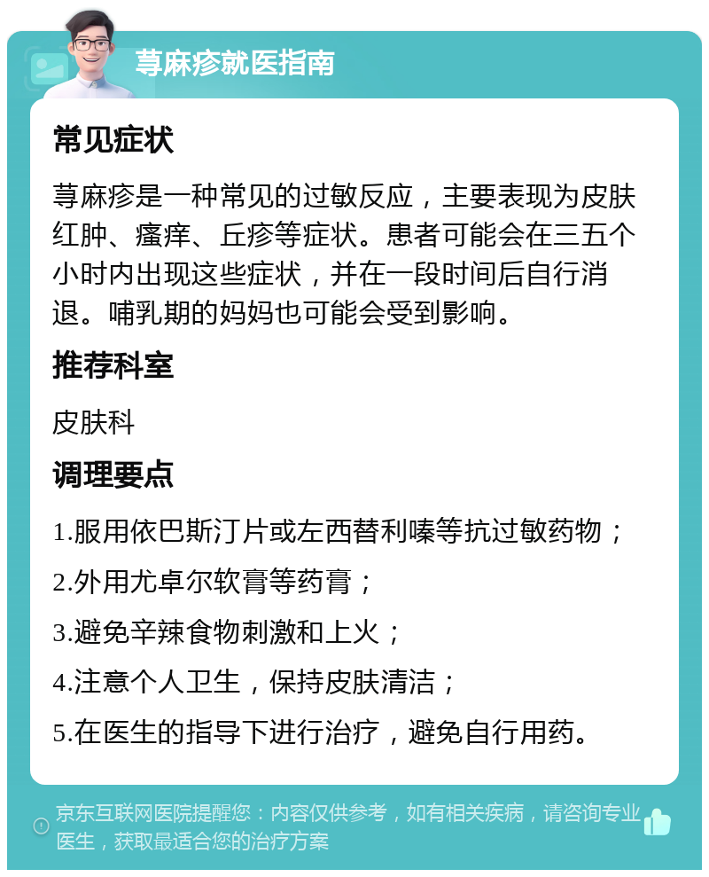 荨麻疹就医指南 常见症状 荨麻疹是一种常见的过敏反应，主要表现为皮肤红肿、瘙痒、丘疹等症状。患者可能会在三五个小时内出现这些症状，并在一段时间后自行消退。哺乳期的妈妈也可能会受到影响。 推荐科室 皮肤科 调理要点 1.服用依巴斯汀片或左西替利嗪等抗过敏药物； 2.外用尤卓尔软膏等药膏； 3.避免辛辣食物刺激和上火； 4.注意个人卫生，保持皮肤清洁； 5.在医生的指导下进行治疗，避免自行用药。