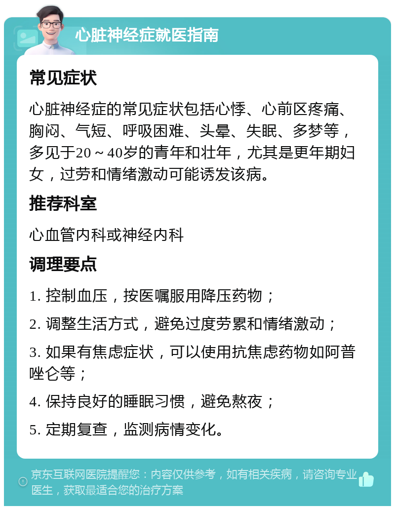 心脏神经症就医指南 常见症状 心脏神经症的常见症状包括心悸、心前区疼痛、胸闷、气短、呼吸困难、头晕、失眠、多梦等，多见于20～40岁的青年和壮年，尤其是更年期妇女，过劳和情绪激动可能诱发该病。 推荐科室 心血管内科或神经内科 调理要点 1. 控制血压，按医嘱服用降压药物； 2. 调整生活方式，避免过度劳累和情绪激动； 3. 如果有焦虑症状，可以使用抗焦虑药物如阿普唑仑等； 4. 保持良好的睡眠习惯，避免熬夜； 5. 定期复查，监测病情变化。