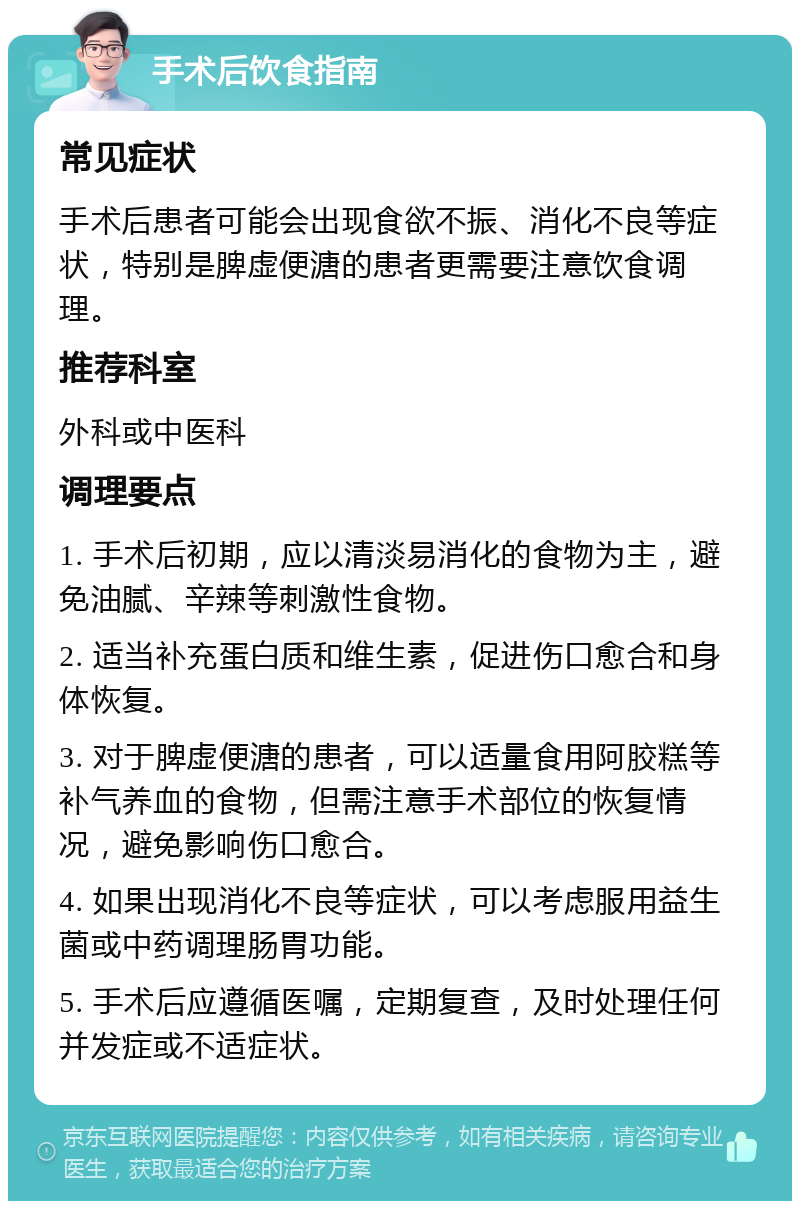 手术后饮食指南 常见症状 手术后患者可能会出现食欲不振、消化不良等症状，特别是脾虚便溏的患者更需要注意饮食调理。 推荐科室 外科或中医科 调理要点 1. 手术后初期，应以清淡易消化的食物为主，避免油腻、辛辣等刺激性食物。 2. 适当补充蛋白质和维生素，促进伤口愈合和身体恢复。 3. 对于脾虚便溏的患者，可以适量食用阿胶糕等补气养血的食物，但需注意手术部位的恢复情况，避免影响伤口愈合。 4. 如果出现消化不良等症状，可以考虑服用益生菌或中药调理肠胃功能。 5. 手术后应遵循医嘱，定期复查，及时处理任何并发症或不适症状。