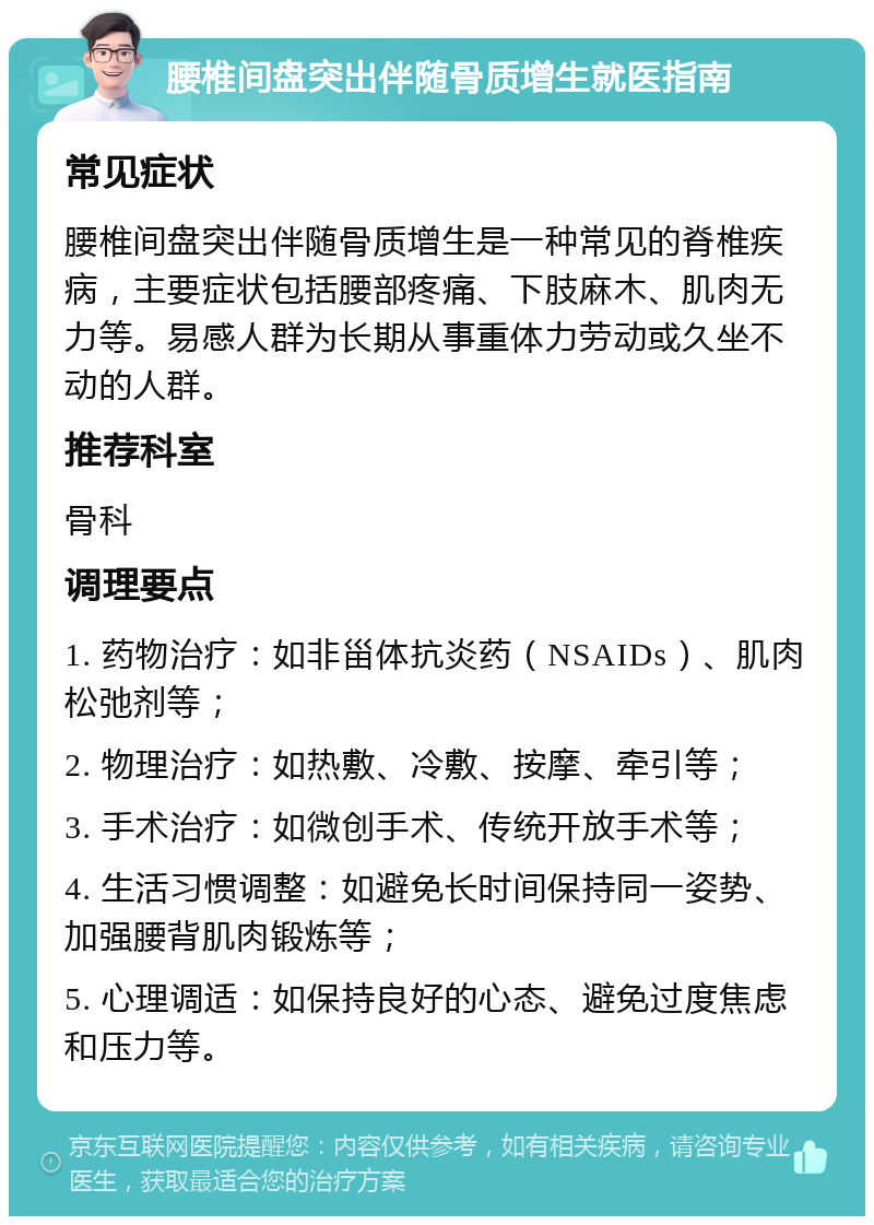 腰椎间盘突出伴随骨质增生就医指南 常见症状 腰椎间盘突出伴随骨质增生是一种常见的脊椎疾病，主要症状包括腰部疼痛、下肢麻木、肌肉无力等。易感人群为长期从事重体力劳动或久坐不动的人群。 推荐科室 骨科 调理要点 1. 药物治疗：如非甾体抗炎药（NSAIDs）、肌肉松弛剂等； 2. 物理治疗：如热敷、冷敷、按摩、牵引等； 3. 手术治疗：如微创手术、传统开放手术等； 4. 生活习惯调整：如避免长时间保持同一姿势、加强腰背肌肉锻炼等； 5. 心理调适：如保持良好的心态、避免过度焦虑和压力等。