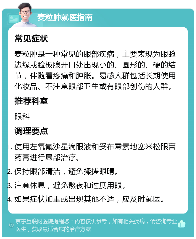 麦粒肿就医指南 常见症状 麦粒肿是一种常见的眼部疾病，主要表现为眼睑边缘或睑板腺开口处出现小的、圆形的、硬的结节，伴随着疼痛和肿胀。易感人群包括长期使用化妆品、不注意眼部卫生或有眼部创伤的人群。 推荐科室 眼科 调理要点 使用左氧氟沙星滴眼液和妥布霉素地塞米松眼膏药膏进行局部治疗。 保持眼部清洁，避免揉搓眼睛。 注意休息，避免熬夜和过度用眼。 如果症状加重或出现其他不适，应及时就医。