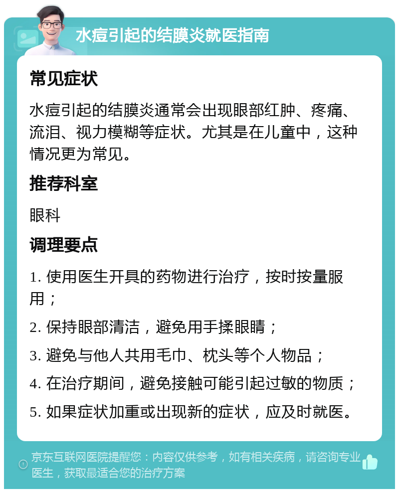 水痘引起的结膜炎就医指南 常见症状 水痘引起的结膜炎通常会出现眼部红肿、疼痛、流泪、视力模糊等症状。尤其是在儿童中，这种情况更为常见。 推荐科室 眼科 调理要点 1. 使用医生开具的药物进行治疗，按时按量服用； 2. 保持眼部清洁，避免用手揉眼睛； 3. 避免与他人共用毛巾、枕头等个人物品； 4. 在治疗期间，避免接触可能引起过敏的物质； 5. 如果症状加重或出现新的症状，应及时就医。