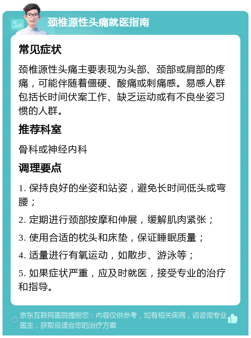 颈椎源性头痛就医指南 常见症状 颈椎源性头痛主要表现为头部、颈部或肩部的疼痛，可能伴随着僵硬、酸痛或刺痛感。易感人群包括长时间伏案工作、缺乏运动或有不良坐姿习惯的人群。 推荐科室 骨科或神经内科 调理要点 1. 保持良好的坐姿和站姿，避免长时间低头或弯腰； 2. 定期进行颈部按摩和伸展，缓解肌肉紧张； 3. 使用合适的枕头和床垫，保证睡眠质量； 4. 适量进行有氧运动，如散步、游泳等； 5. 如果症状严重，应及时就医，接受专业的治疗和指导。