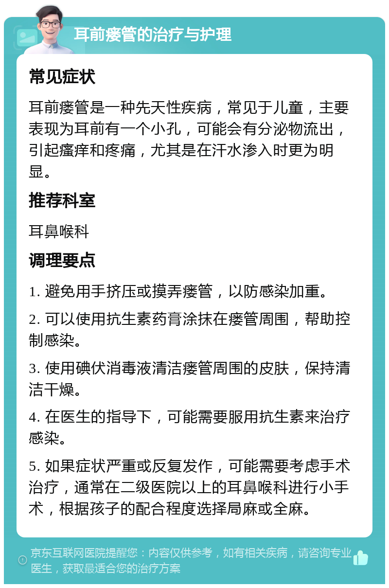 耳前瘘管的治疗与护理 常见症状 耳前瘘管是一种先天性疾病，常见于儿童，主要表现为耳前有一个小孔，可能会有分泌物流出，引起瘙痒和疼痛，尤其是在汗水渗入时更为明显。 推荐科室 耳鼻喉科 调理要点 1. 避免用手挤压或摸弄瘘管，以防感染加重。 2. 可以使用抗生素药膏涂抹在瘘管周围，帮助控制感染。 3. 使用碘伏消毒液清洁瘘管周围的皮肤，保持清洁干燥。 4. 在医生的指导下，可能需要服用抗生素来治疗感染。 5. 如果症状严重或反复发作，可能需要考虑手术治疗，通常在二级医院以上的耳鼻喉科进行小手术，根据孩子的配合程度选择局麻或全麻。