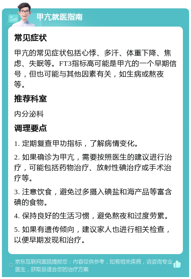 甲亢就医指南 常见症状 甲亢的常见症状包括心悸、多汗、体重下降、焦虑、失眠等。FT3指标高可能是甲亢的一个早期信号，但也可能与其他因素有关，如生病或熬夜等。 推荐科室 内分泌科 调理要点 1. 定期复查甲功指标，了解病情变化。 2. 如果确诊为甲亢，需要按照医生的建议进行治疗，可能包括药物治疗、放射性碘治疗或手术治疗等。 3. 注意饮食，避免过多摄入碘盐和海产品等富含碘的食物。 4. 保持良好的生活习惯，避免熬夜和过度劳累。 5. 如果有遗传倾向，建议家人也进行相关检查，以便早期发现和治疗。