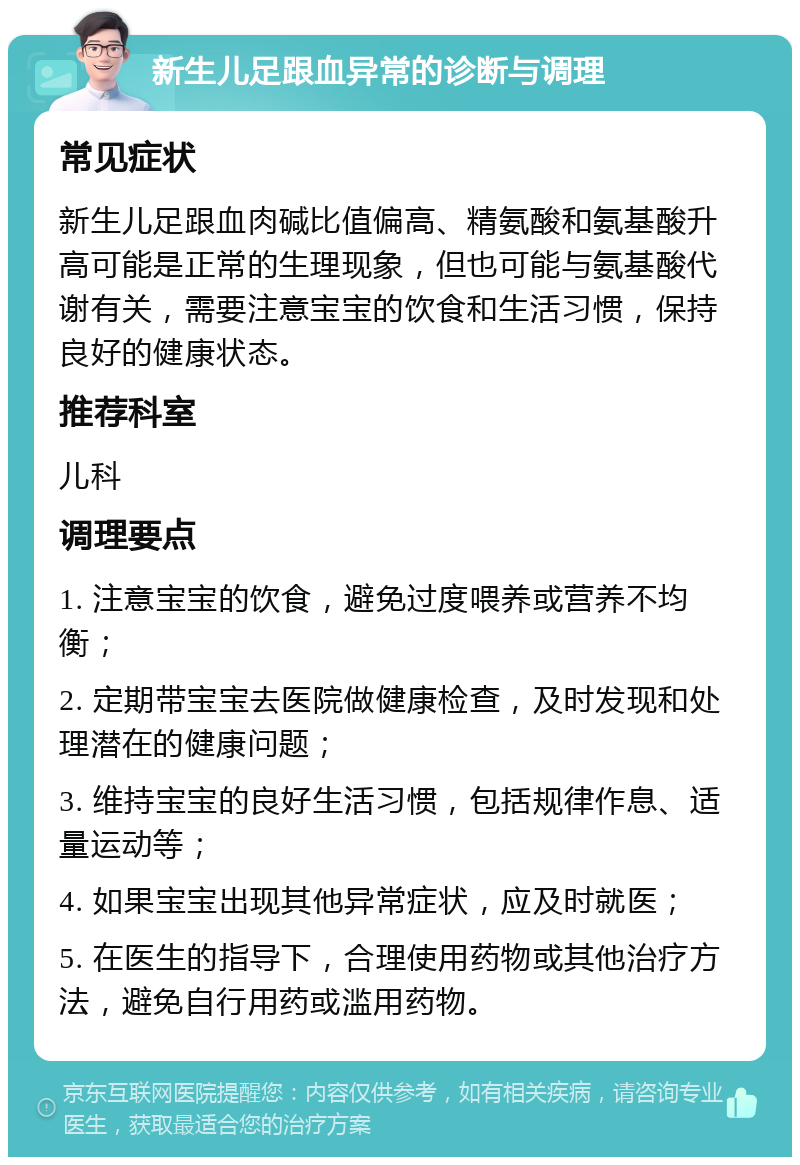 新生儿足跟血异常的诊断与调理 常见症状 新生儿足跟血肉碱比值偏高、精氨酸和氨基酸升高可能是正常的生理现象，但也可能与氨基酸代谢有关，需要注意宝宝的饮食和生活习惯，保持良好的健康状态。 推荐科室 儿科 调理要点 1. 注意宝宝的饮食，避免过度喂养或营养不均衡； 2. 定期带宝宝去医院做健康检查，及时发现和处理潜在的健康问题； 3. 维持宝宝的良好生活习惯，包括规律作息、适量运动等； 4. 如果宝宝出现其他异常症状，应及时就医； 5. 在医生的指导下，合理使用药物或其他治疗方法，避免自行用药或滥用药物。