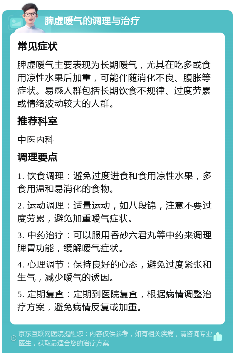 脾虚嗳气的调理与治疗 常见症状 脾虚嗳气主要表现为长期嗳气，尤其在吃多或食用凉性水果后加重，可能伴随消化不良、腹胀等症状。易感人群包括长期饮食不规律、过度劳累或情绪波动较大的人群。 推荐科室 中医内科 调理要点 1. 饮食调理：避免过度进食和食用凉性水果，多食用温和易消化的食物。 2. 运动调理：适量运动，如八段锦，注意不要过度劳累，避免加重嗳气症状。 3. 中药治疗：可以服用香砂六君丸等中药来调理脾胃功能，缓解嗳气症状。 4. 心理调节：保持良好的心态，避免过度紧张和生气，减少嗳气的诱因。 5. 定期复查：定期到医院复查，根据病情调整治疗方案，避免病情反复或加重。