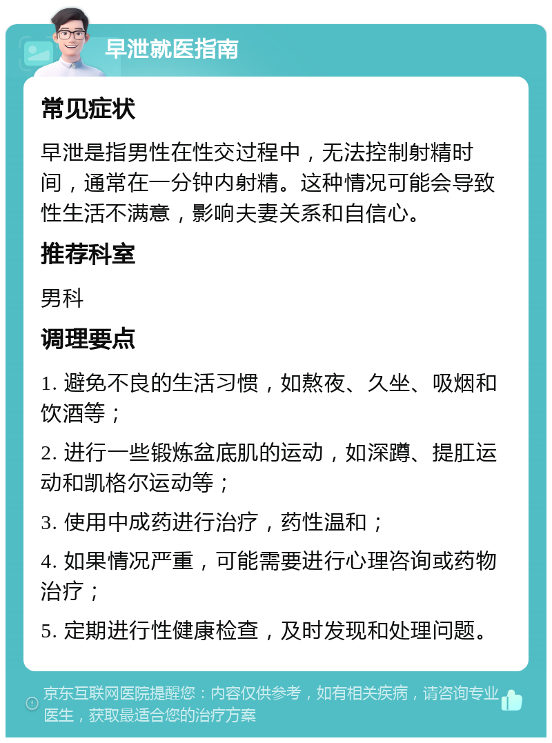 早泄就医指南 常见症状 早泄是指男性在性交过程中，无法控制射精时间，通常在一分钟内射精。这种情况可能会导致性生活不满意，影响夫妻关系和自信心。 推荐科室 男科 调理要点 1. 避免不良的生活习惯，如熬夜、久坐、吸烟和饮酒等； 2. 进行一些锻炼盆底肌的运动，如深蹲、提肛运动和凯格尔运动等； 3. 使用中成药进行治疗，药性温和； 4. 如果情况严重，可能需要进行心理咨询或药物治疗； 5. 定期进行性健康检查，及时发现和处理问题。