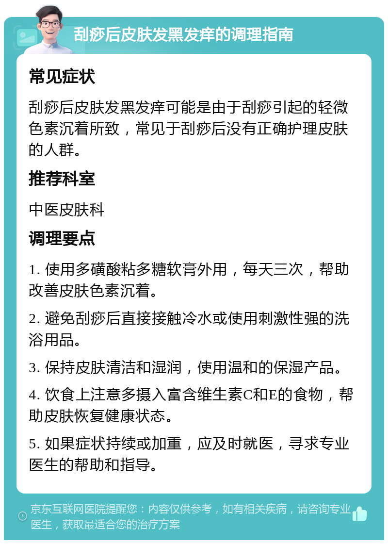 刮痧后皮肤发黑发痒的调理指南 常见症状 刮痧后皮肤发黑发痒可能是由于刮痧引起的轻微色素沉着所致，常见于刮痧后没有正确护理皮肤的人群。 推荐科室 中医皮肤科 调理要点 1. 使用多磺酸粘多糖软膏外用，每天三次，帮助改善皮肤色素沉着。 2. 避免刮痧后直接接触冷水或使用刺激性强的洗浴用品。 3. 保持皮肤清洁和湿润，使用温和的保湿产品。 4. 饮食上注意多摄入富含维生素C和E的食物，帮助皮肤恢复健康状态。 5. 如果症状持续或加重，应及时就医，寻求专业医生的帮助和指导。