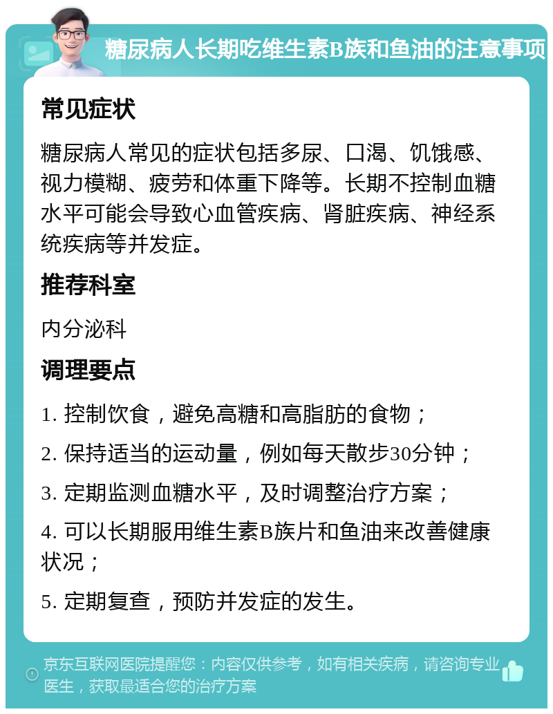 糖尿病人长期吃维生素B族和鱼油的注意事项 常见症状 糖尿病人常见的症状包括多尿、口渴、饥饿感、视力模糊、疲劳和体重下降等。长期不控制血糖水平可能会导致心血管疾病、肾脏疾病、神经系统疾病等并发症。 推荐科室 内分泌科 调理要点 1. 控制饮食，避免高糖和高脂肪的食物； 2. 保持适当的运动量，例如每天散步30分钟； 3. 定期监测血糖水平，及时调整治疗方案； 4. 可以长期服用维生素B族片和鱼油来改善健康状况； 5. 定期复查，预防并发症的发生。