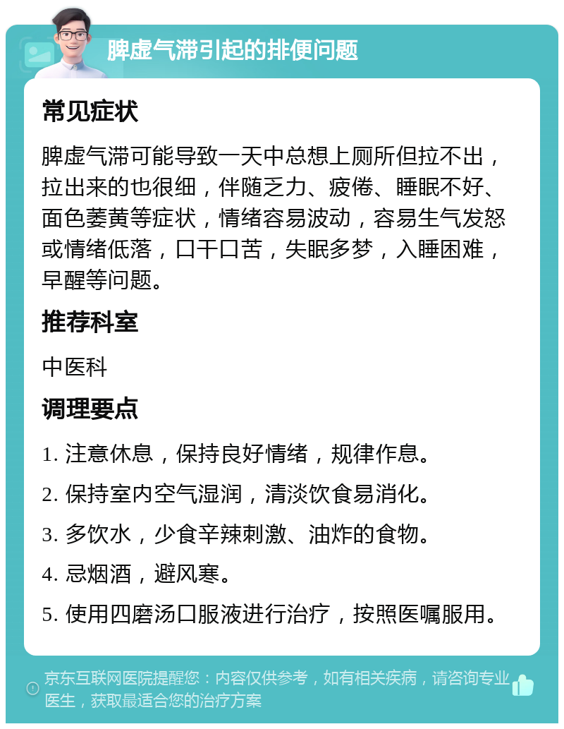 脾虚气滞引起的排便问题 常见症状 脾虚气滞可能导致一天中总想上厕所但拉不出，拉出来的也很细，伴随乏力、疲倦、睡眠不好、面色萎黄等症状，情绪容易波动，容易生气发怒或情绪低落，口干口苦，失眠多梦，入睡困难，早醒等问题。 推荐科室 中医科 调理要点 1. 注意休息，保持良好情绪，规律作息。 2. 保持室内空气湿润，清淡饮食易消化。 3. 多饮水，少食辛辣刺激、油炸的食物。 4. 忌烟酒，避风寒。 5. 使用四磨汤口服液进行治疗，按照医嘱服用。