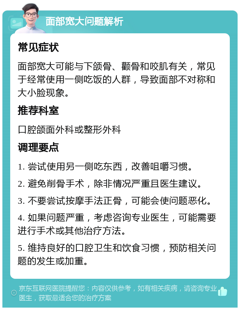 面部宽大问题解析 常见症状 面部宽大可能与下颌骨、颧骨和咬肌有关，常见于经常使用一侧吃饭的人群，导致面部不对称和大小脸现象。 推荐科室 口腔颌面外科或整形外科 调理要点 1. 尝试使用另一侧吃东西，改善咀嚼习惯。 2. 避免削骨手术，除非情况严重且医生建议。 3. 不要尝试按摩手法正骨，可能会使问题恶化。 4. 如果问题严重，考虑咨询专业医生，可能需要进行手术或其他治疗方法。 5. 维持良好的口腔卫生和饮食习惯，预防相关问题的发生或加重。