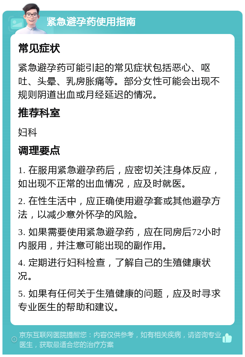 紧急避孕药使用指南 常见症状 紧急避孕药可能引起的常见症状包括恶心、呕吐、头晕、乳房胀痛等。部分女性可能会出现不规则阴道出血或月经延迟的情况。 推荐科室 妇科 调理要点 1. 在服用紧急避孕药后，应密切关注身体反应，如出现不正常的出血情况，应及时就医。 2. 在性生活中，应正确使用避孕套或其他避孕方法，以减少意外怀孕的风险。 3. 如果需要使用紧急避孕药，应在同房后72小时内服用，并注意可能出现的副作用。 4. 定期进行妇科检查，了解自己的生殖健康状况。 5. 如果有任何关于生殖健康的问题，应及时寻求专业医生的帮助和建议。