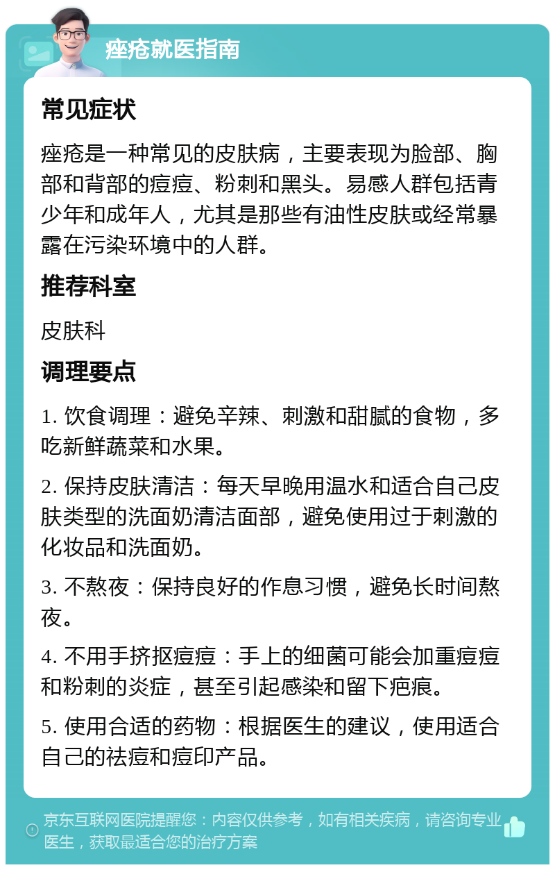 痤疮就医指南 常见症状 痤疮是一种常见的皮肤病，主要表现为脸部、胸部和背部的痘痘、粉刺和黑头。易感人群包括青少年和成年人，尤其是那些有油性皮肤或经常暴露在污染环境中的人群。 推荐科室 皮肤科 调理要点 1. 饮食调理：避免辛辣、刺激和甜腻的食物，多吃新鲜蔬菜和水果。 2. 保持皮肤清洁：每天早晚用温水和适合自己皮肤类型的洗面奶清洁面部，避免使用过于刺激的化妆品和洗面奶。 3. 不熬夜：保持良好的作息习惯，避免长时间熬夜。 4. 不用手挤抠痘痘：手上的细菌可能会加重痘痘和粉刺的炎症，甚至引起感染和留下疤痕。 5. 使用合适的药物：根据医生的建议，使用适合自己的祛痘和痘印产品。