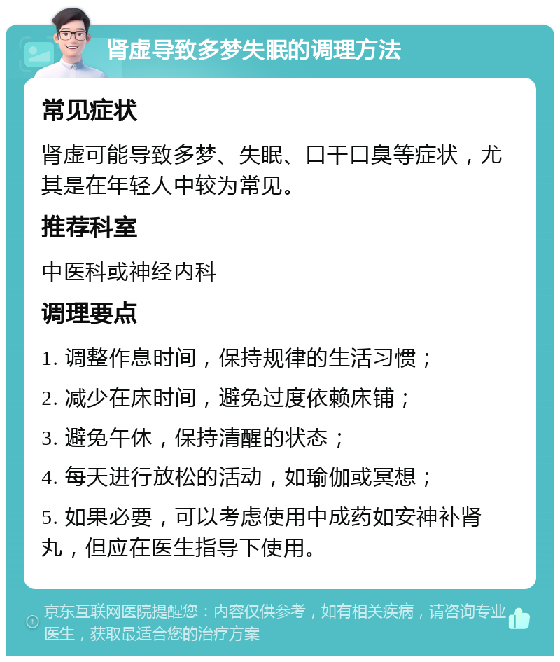 肾虚导致多梦失眠的调理方法 常见症状 肾虚可能导致多梦、失眠、口干口臭等症状，尤其是在年轻人中较为常见。 推荐科室 中医科或神经内科 调理要点 1. 调整作息时间，保持规律的生活习惯； 2. 减少在床时间，避免过度依赖床铺； 3. 避免午休，保持清醒的状态； 4. 每天进行放松的活动，如瑜伽或冥想； 5. 如果必要，可以考虑使用中成药如安神补肾丸，但应在医生指导下使用。